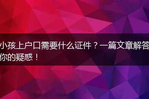 小孩上户口需要什么证件?一篇文章解答你的疑惑!