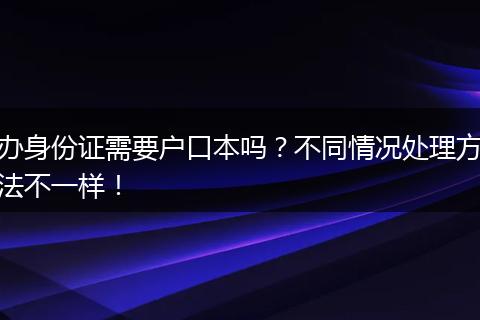 办身份证需要户口本吗?不同情况处理方法不一样!