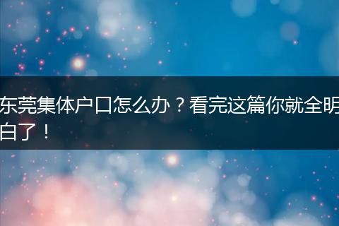 东莞集体户口怎么办？看完这篇你就全明白了！