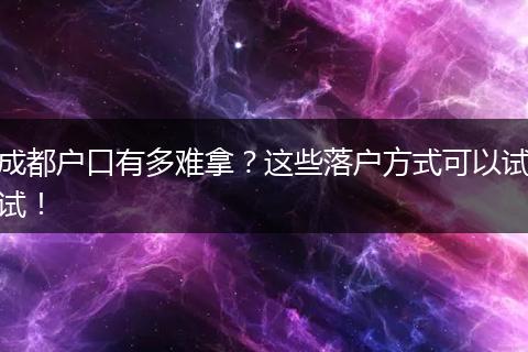 成都户口有多难拿？这些落户方式可以试试！