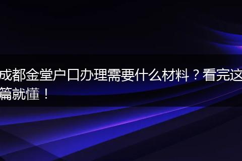 成都金堂户口办理需要什么材料?看完这篇就懂!