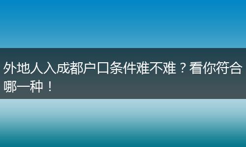外地人入成都户口条件难不难?看你符合哪一种!