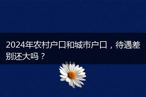 2024年农村户口和城市户口，待遇差别还大吗？