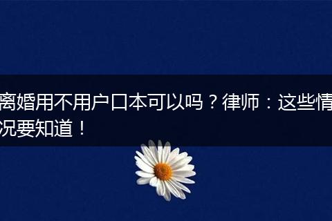 离婚用不用户口本可以吗?律师:这些情况要知道!