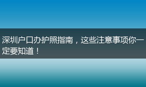 深圳户口办护照指南,这些注意事项你一定要知道!