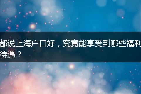 都说上海户口好，究竟能享受到哪些福利待遇？
