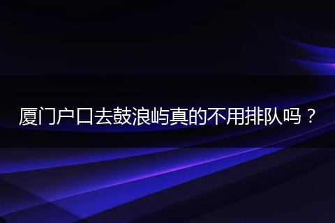 厦门户口去鼓浪屿真的不用排队吗?