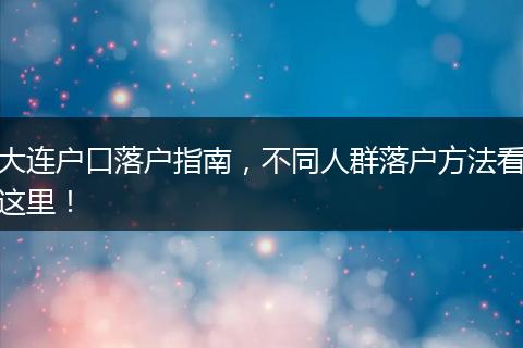 大连户口落户指南，不同人群落户方法看这里！