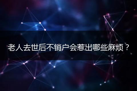 老人去世后不销户会惹出哪些麻烦?