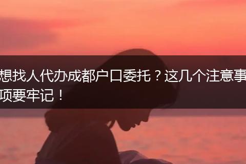 想找人代办成都户口委托？这几个注意事项要牢记！