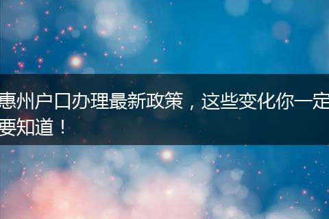 惠州户口办理最新政策，这些变化你一定要知道！