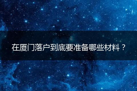 在厦门落户到底要准备哪些材料？