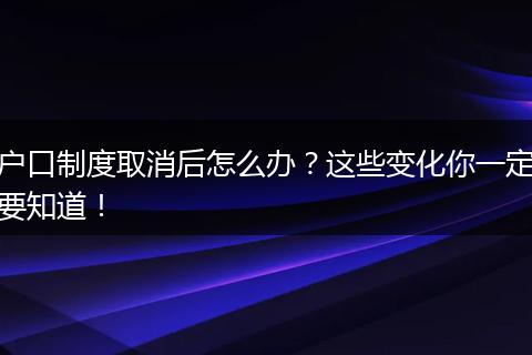 户口制度取消后怎么办?这些变化你一定要知道!