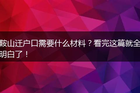 鞍山迁户口需要什么材料?看完这篇就全明白了!