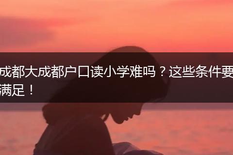 成都大成都户口读小学难吗？这些条件要满足！