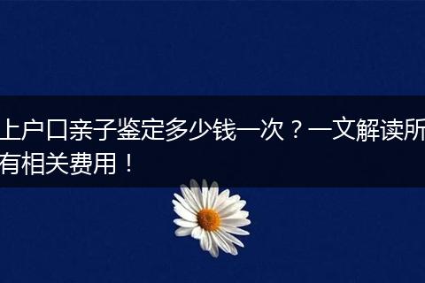 上户口亲子鉴定多少钱一次?一文解读所有相关费用!