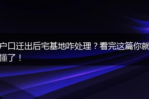 户口迁出后宅基地咋处理?看完这篇你就懂了!