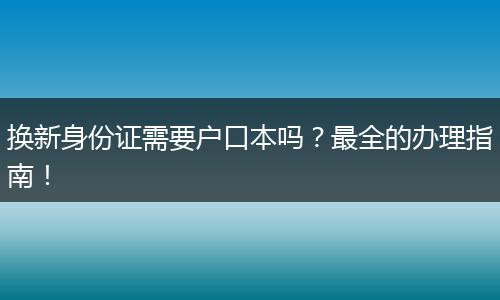 换新身份证需要户口本吗?最全的办理指南!