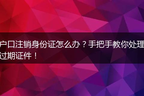 户口注销身份证怎么办？手把手教你处理过期证件！