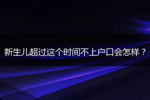 新生儿超过这个时间不上户口会怎样？