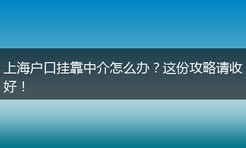 上海户口挂靠中介怎么办？这份攻略请收好！