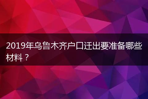 2019年乌鲁木齐户口迁出要准备哪些材料？