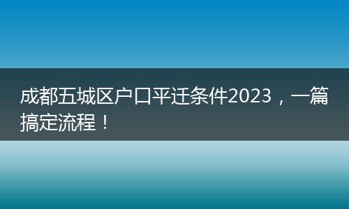 成都五城区户口平迁条件2023，一篇搞定流程！