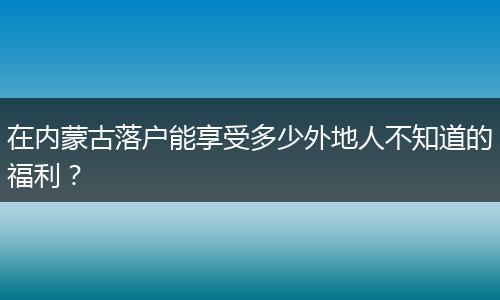 在内蒙古落户能享受多少外地人不知道的福利？