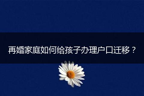 再婚家庭如何给孩子办理户口迁移？