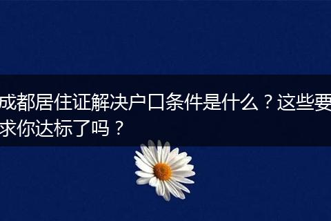 成都居住证解决户口条件是什么？这些要求你达标了吗？