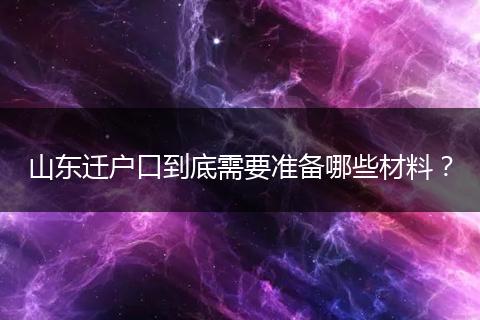 山东迁户口到底需要准备哪些材料？