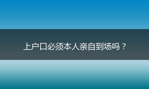 上户口必须本人亲自到场吗？