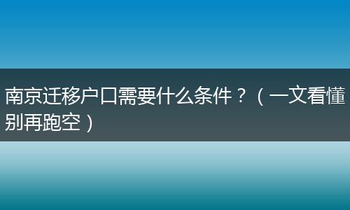 南京迁移户口需要什么条件？（一文看懂别再跑空）