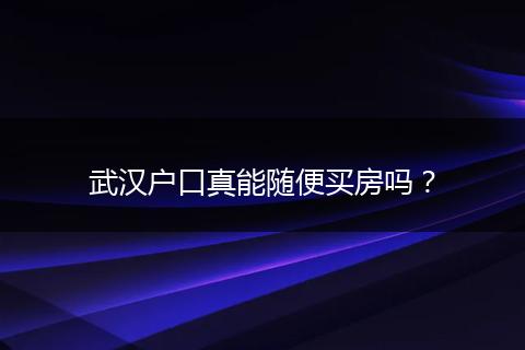 武汉户口真能随便买房吗？