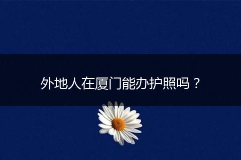 外地人在厦门能办护照吗？