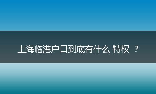 上海临港户口到底有什么 特权 ？