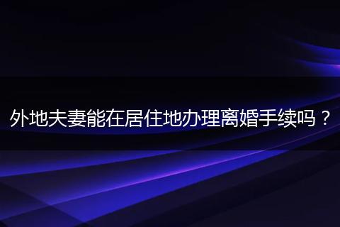外地夫妻能在居住地办理离婚手续吗？
