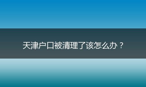 天津户口被清理了该怎么办？