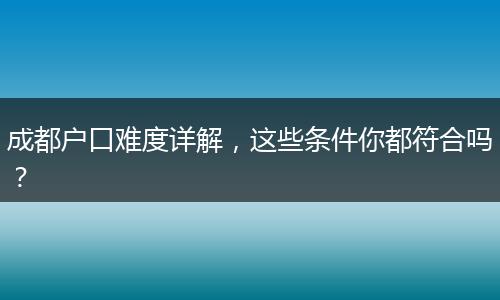 成都户口难度详解，这些条件你都符合吗？