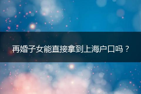 再婚子女能直接拿到上海户口吗？