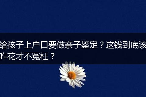 给孩子上户口要做亲子鉴定？这钱到底该咋花才不冤枉？