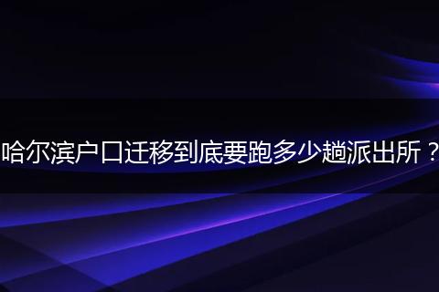 哈尔滨户口迁移到底要跑多少趟派出所？
