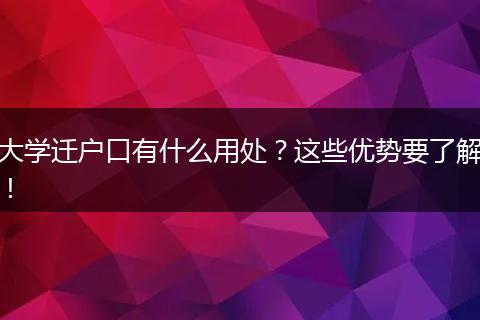 大学迁户口有什么用处？这些优势要了解！
