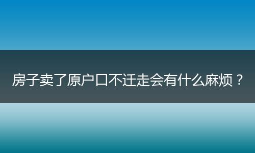 房子卖了原户口不迁走会有什么麻烦？