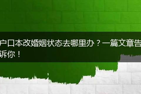 户口本改婚姻状态去哪里办？一篇文章告诉你！
