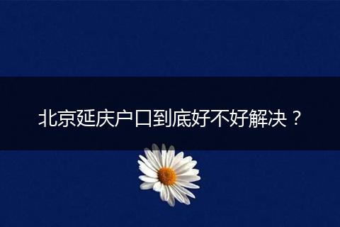 北京延庆户口到底好不好解决？