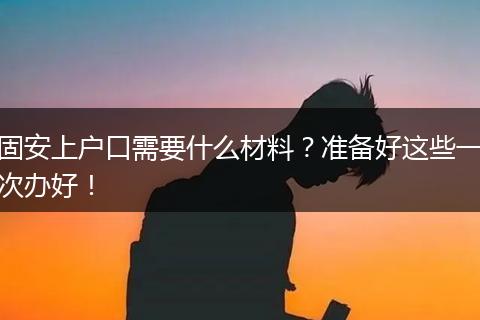固安上户口需要什么材料？准备好这些一次办好！