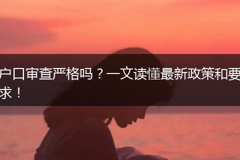 户口审查严格吗？一文读懂最新政策和要求！