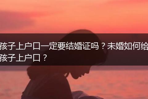 孩子上户口一定要结婚证吗？未婚如何给孩子上户口？