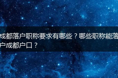 成都落户职称要求有哪些?哪些职称能落户成都户口?